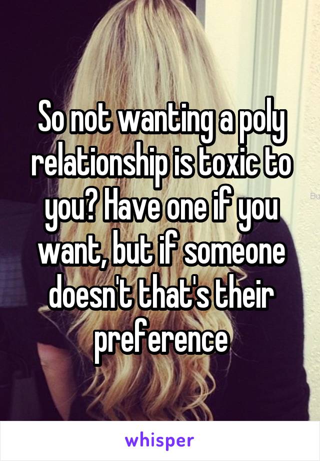 So not wanting a poly relationship is toxic to you? Have one if you want, but if someone doesn't that's their preference