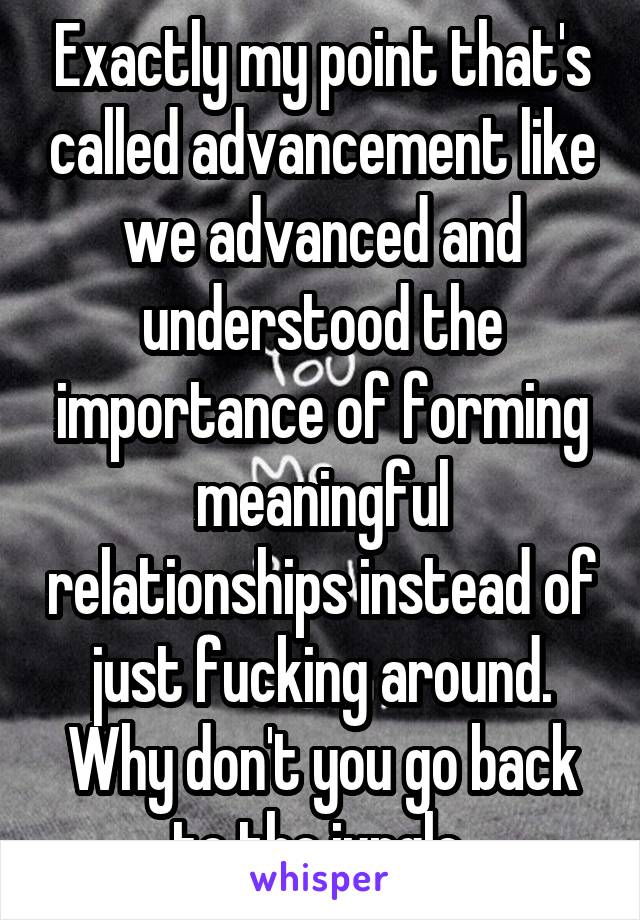 Exactly my point that's called advancement like we advanced and understood the importance of forming meaningful relationships instead of just fucking around. Why don't you go back to the jungle 