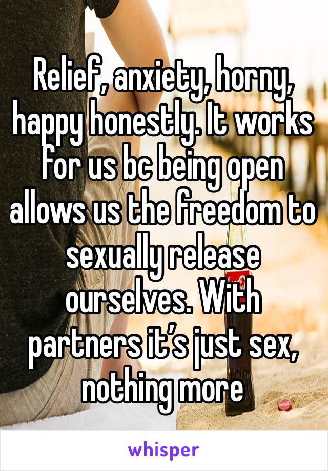 Relief, anxiety, horny, happy honestly. It works for us bc being open allows us the freedom to sexually release ourselves. With partners it’s just sex, nothing more 