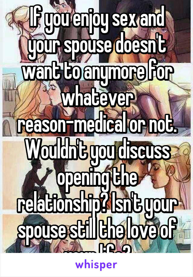 If you enjoy sex and your spouse doesn't want to anymore for whatever reason-medical or not. Wouldn't you discuss opening the relationship? Isn't your spouse still the love of your life?