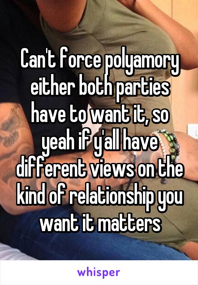 Can't force polyamory either both parties have to want it, so yeah if y'all have different views on the kind of relationship you want it matters