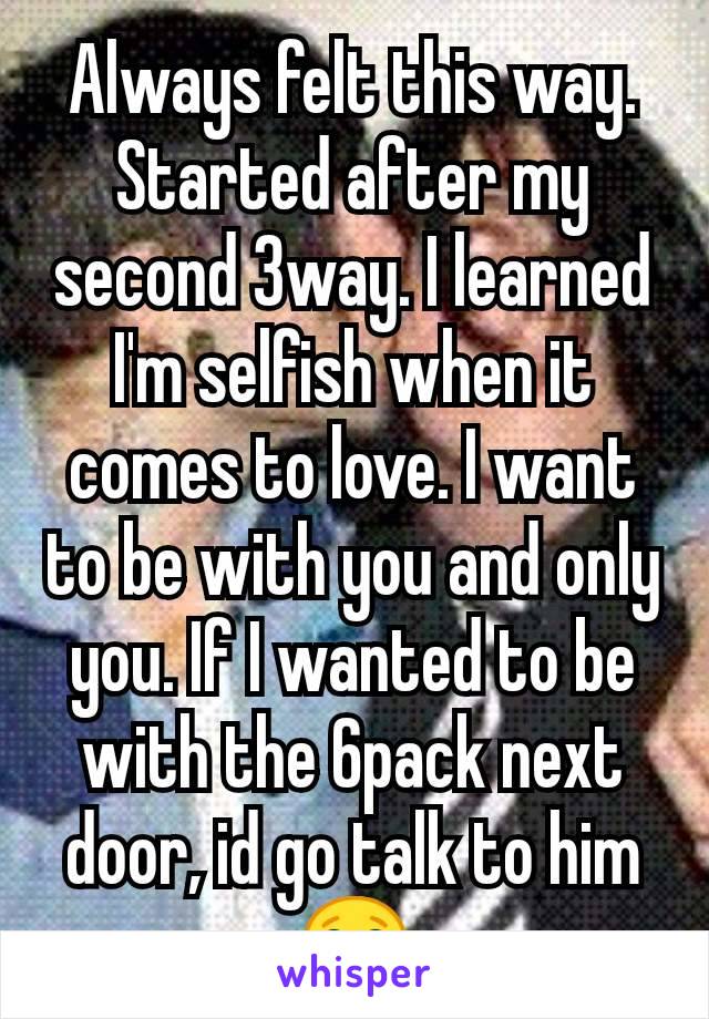 Always felt this way. Started after my second 3way. I learned I'm selfish when it comes to love. I want to be with you and only you. If I wanted to be with the 6pack next door, id go talk to him 😂