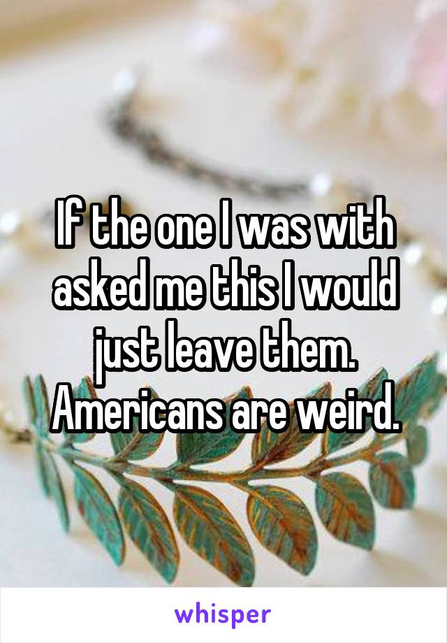 If the one I was with asked me this I would just leave them. Americans are weird.