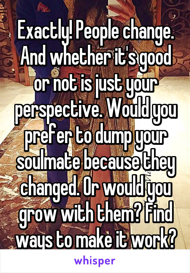 Exactly! People change. And whether it's good or not is just your perspective. Would you prefer to dump your soulmate because they changed. Or would you grow with them? Find ways to make it work?