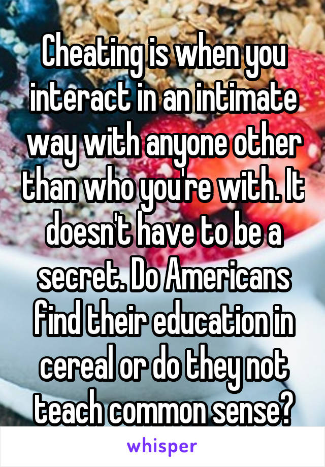 Cheating is when you interact in an intimate way with anyone other than who you're with. It doesn't have to be a secret. Do Americans find their education in cereal or do they not teach common sense?