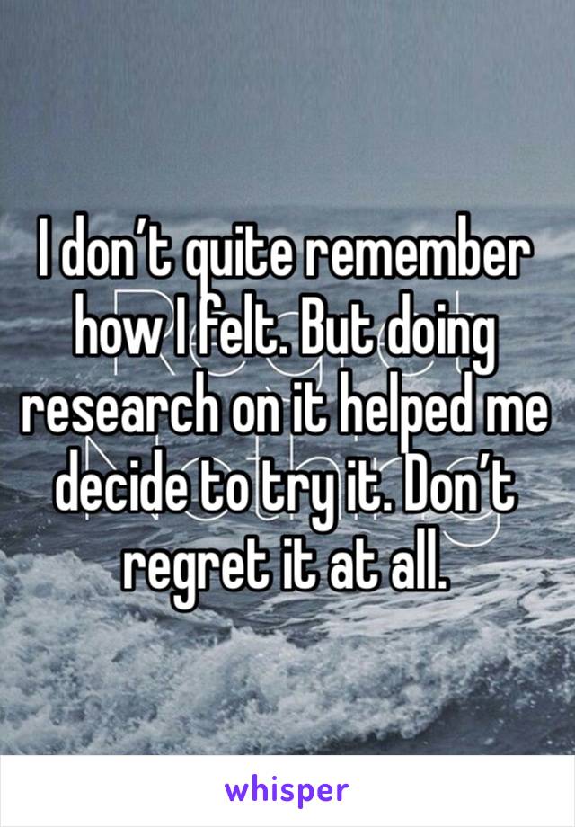 I don’t quite remember how I felt. But doing research on it helped me decide to try it. Don’t regret it at all. 