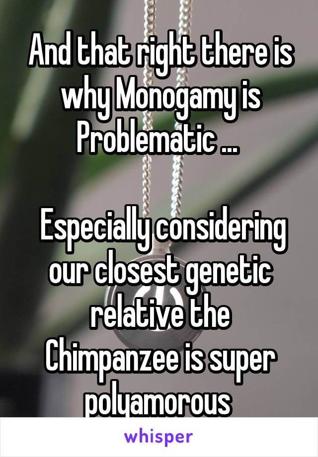 And that right there is why Monogamy is Problematic ... 

 Especially considering our closest genetic relative the Chimpanzee is super polyamorous 