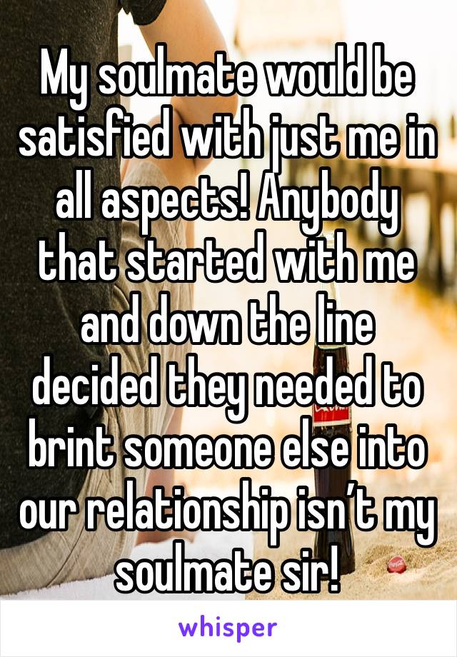 My soulmate would be satisfied with just me in all aspects! Anybody that started with me and down the line decided they needed to brint someone else into our relationship isn’t my soulmate sir! 