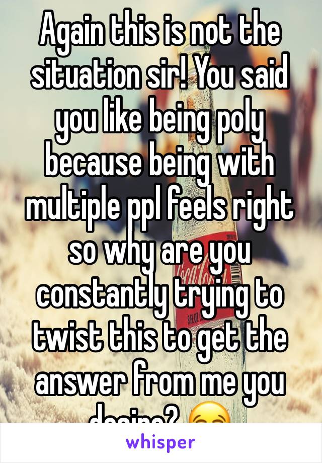 Again this is not the situation sir! You said you like being poly because being with multiple ppl feels right so why are you constantly trying to twist this to get the answer from me you desire? 😂