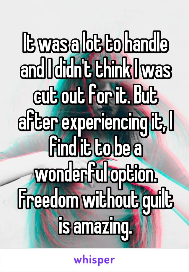 It was a lot to handle and I didn't think I was cut out for it. But after experiencing it, I find it to be a wonderful option. Freedom without guilt is amazing.