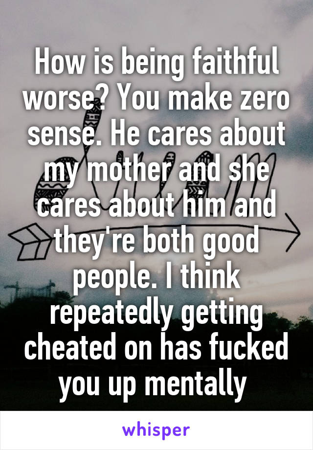 How is being faithful worse? You make zero sense. He cares about my mother and she cares about him and they're both good people. I think repeatedly getting cheated on has fucked you up mentally 