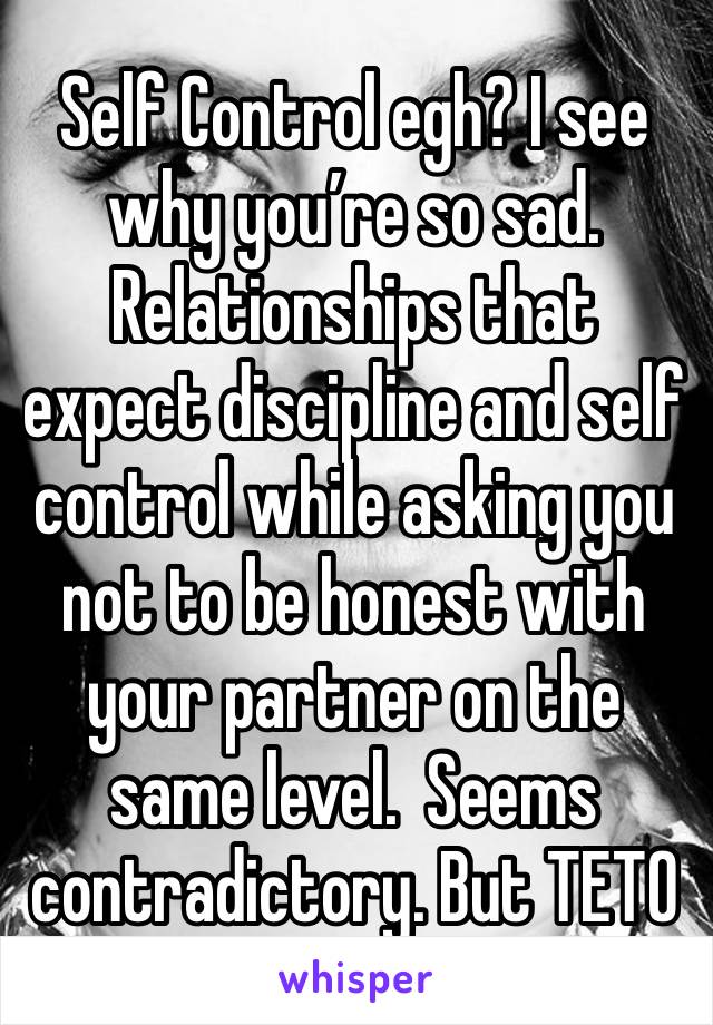 Self Control egh? I see why you’re so sad.  Relationships that expect discipline and self
control while asking you not to be honest with your partner on the same level.  Seems contradictory. But TETO