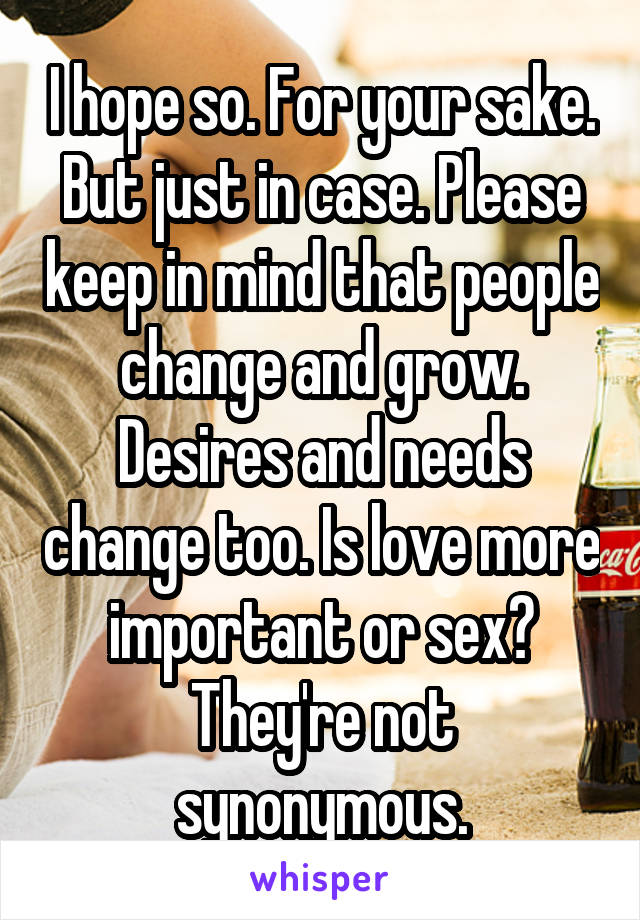 I hope so. For your sake. But just in case. Please keep in mind that people change and grow. Desires and needs change too. Is love more important or sex? They're not synonymous.