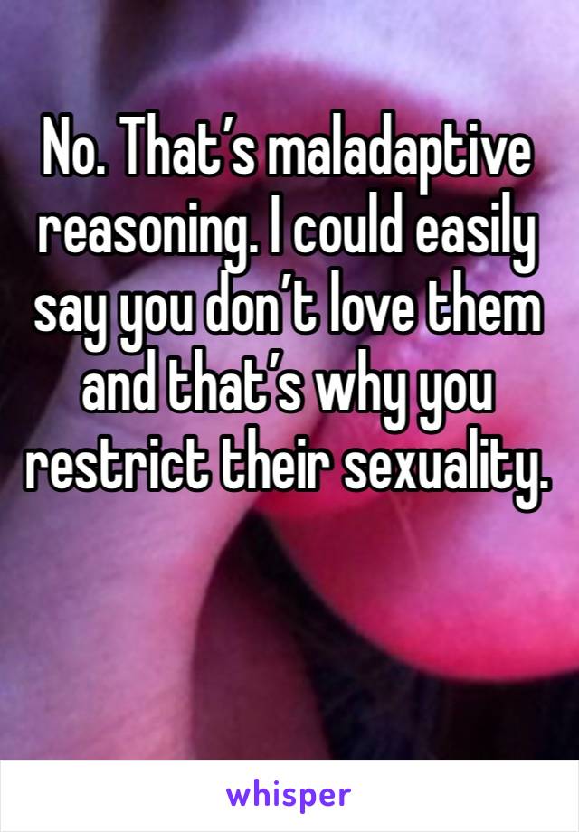 No. That’s maladaptive reasoning. I could easily say you don’t love them and that’s why you restrict their sexuality. 