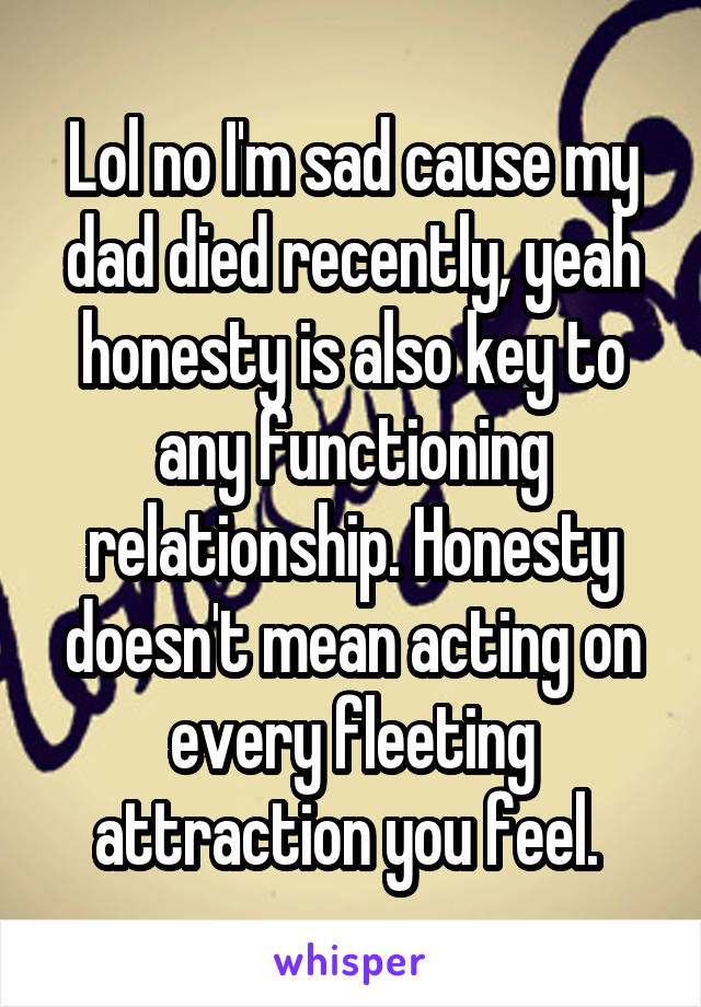 Lol no I'm sad cause my dad died recently, yeah honesty is also key to any functioning relationship. Honesty doesn't mean acting on every fleeting attraction you feel. 