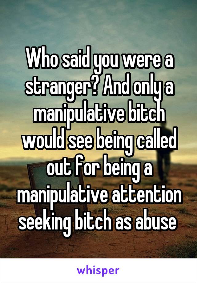 Who said you were a stranger? And only a manipulative bitch would see being called out for being a manipulative attention seeking bitch as abuse 