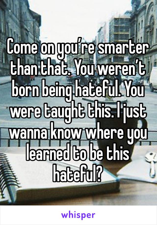 Come on you’re smarter than that. You weren’t born being hateful. You were taught this. I just wanna know where you learned to be this hateful?