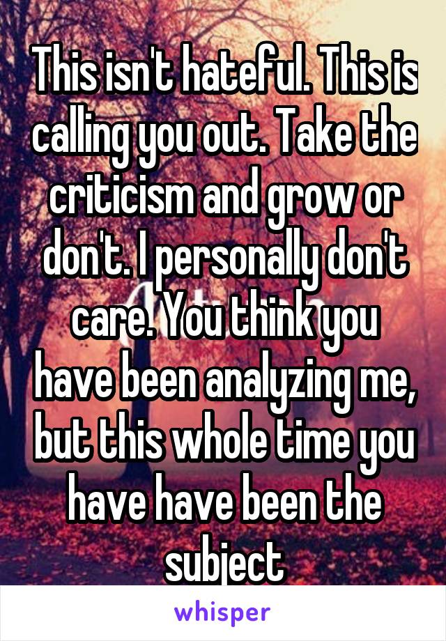 This isn't hateful. This is calling you out. Take the criticism and grow or don't. I personally don't care. You think you have been analyzing me, but this whole time you have have been the subject