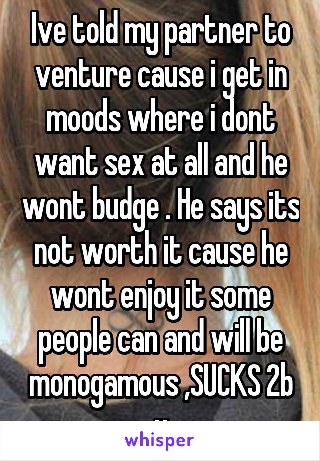 Ive told my partner to venture cause i get in moods where i dont want sex at all and he wont budge . He says its not worth it cause he wont enjoy it some people can and will be monogamous ,SUCKS 2b u