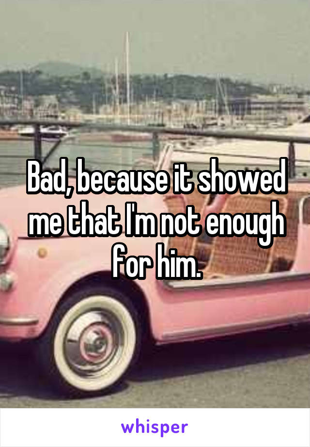 Bad, because it showed me that I'm not enough for him.