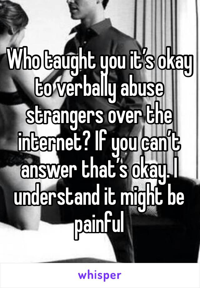 Who taught you it’s okay to verbally abuse strangers over the internet? If you can’t answer that’s okay. I understand it might be painful 