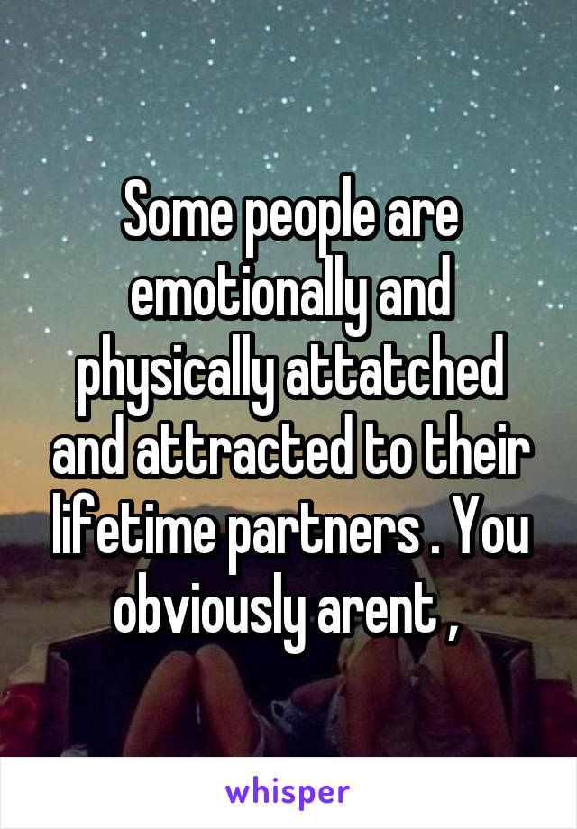 Some people are emotionally and physically attatched and attracted to their lifetime partners . You obviously arent , 