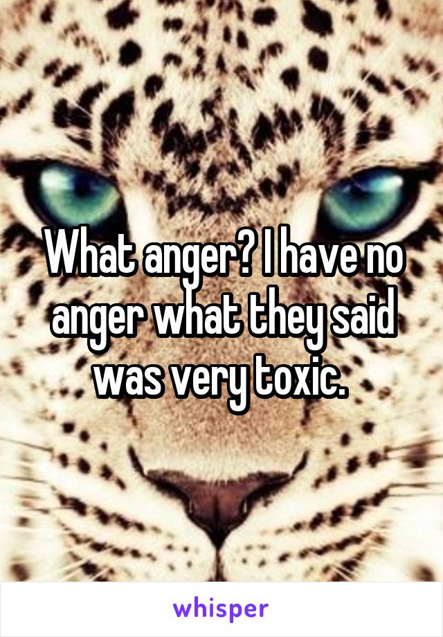 What anger? I have no anger what they said was very toxic. 