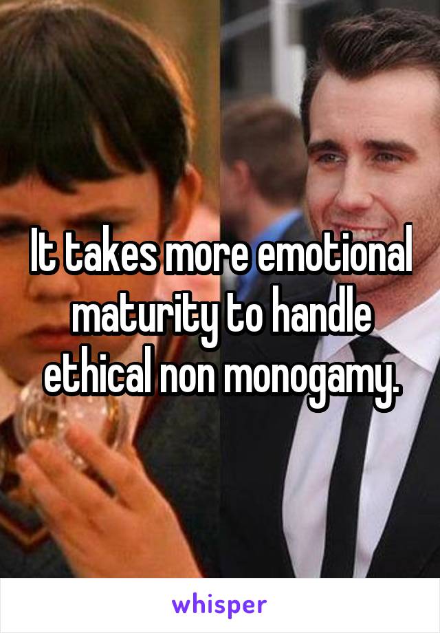 It takes more emotional maturity to handle ethical non monogamy.