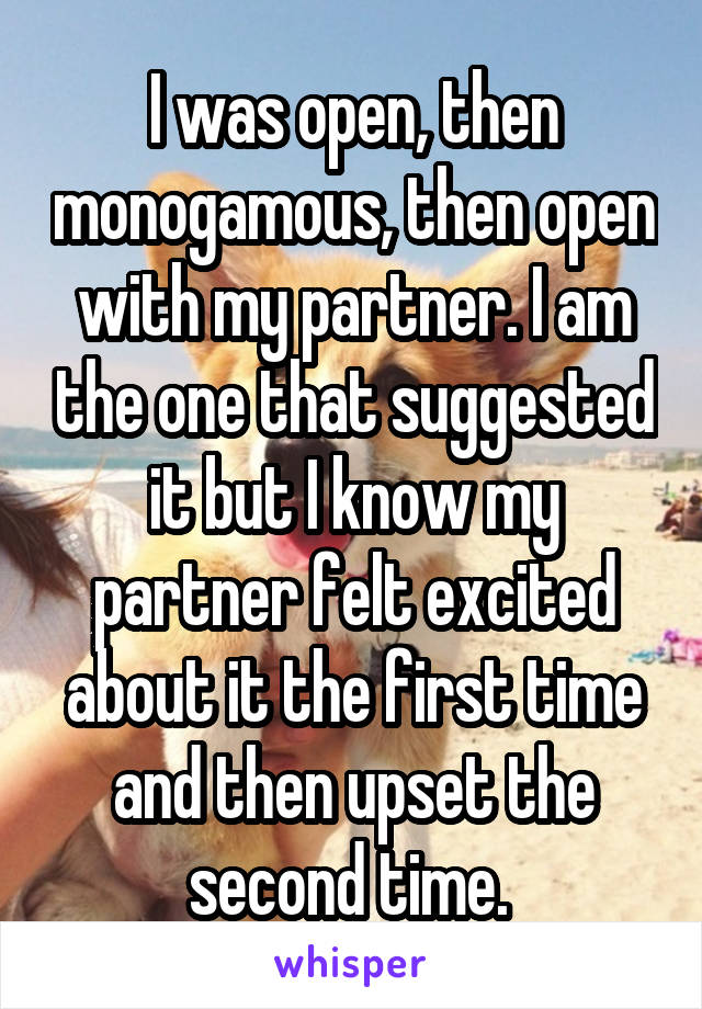 I was open, then monogamous, then open with my partner. I am the one that suggested it but I know my partner felt excited about it the first time and then upset the second time. 