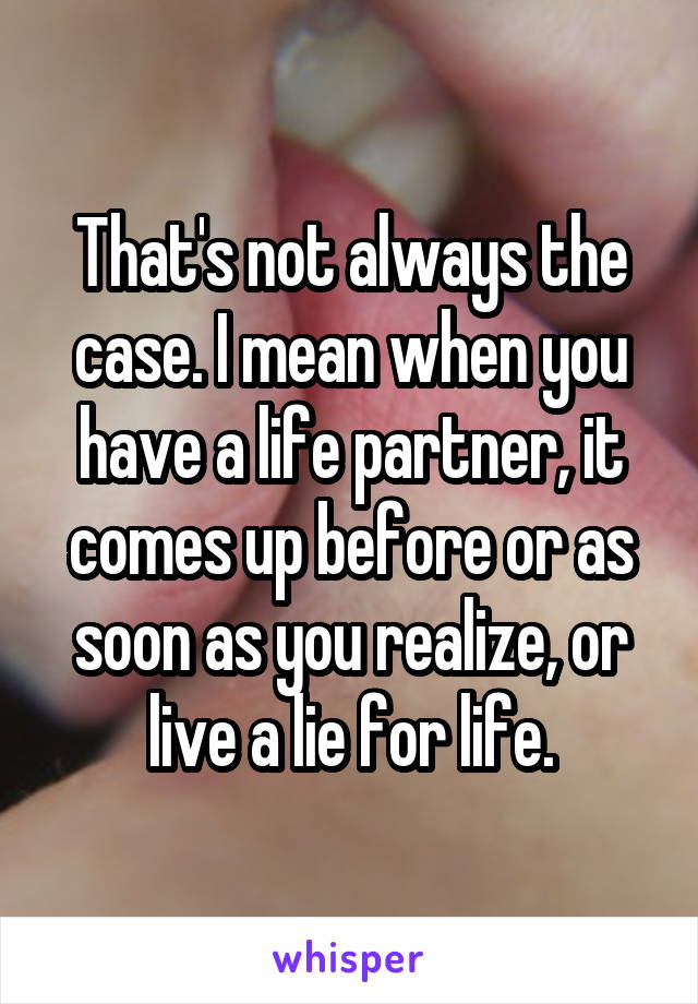 That's not always the case. I mean when you have a life partner, it comes up before or as soon as you realize, or live a lie for life.