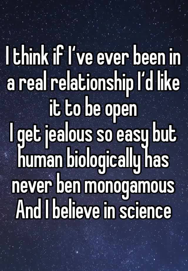 I think if I‘ve ever been in a real relationship I‘d like it to be open 
I get jealous so easy but human biologically has never ben monogamous 
And I believe in science 