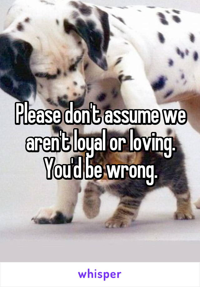 Please don't assume we aren't loyal or loving. You'd be wrong.