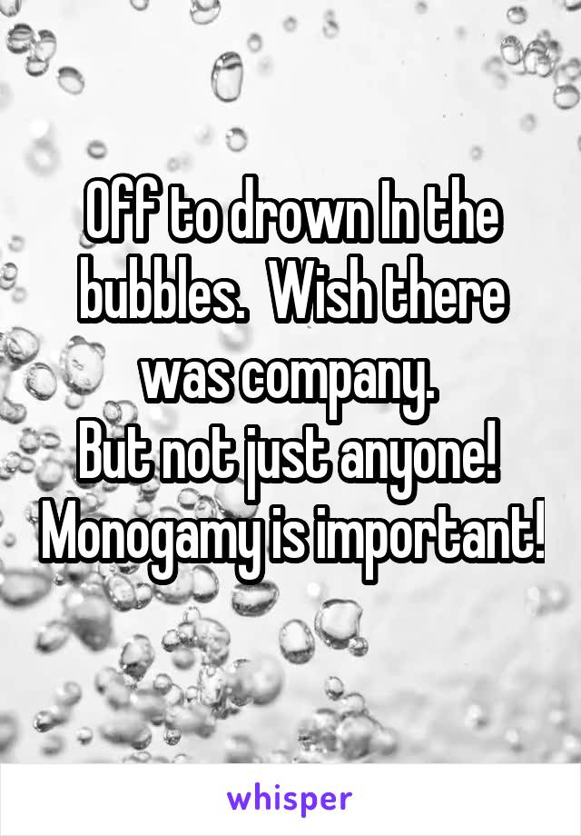 Off to drown In the bubbles.  Wish there was company. 
But not just anyone!  Monogamy is important!  