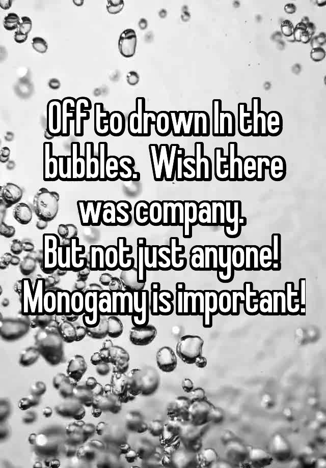 Off to drown In the bubbles.  Wish there was company. 
But not just anyone!  Monogamy is important!  