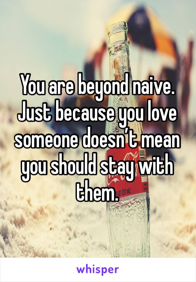 You are beyond naive. Just because you love someone doesn’t mean you should stay with them. 