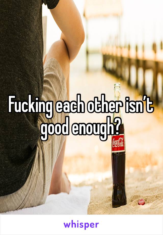 Fucking each other isn’t good enough? 