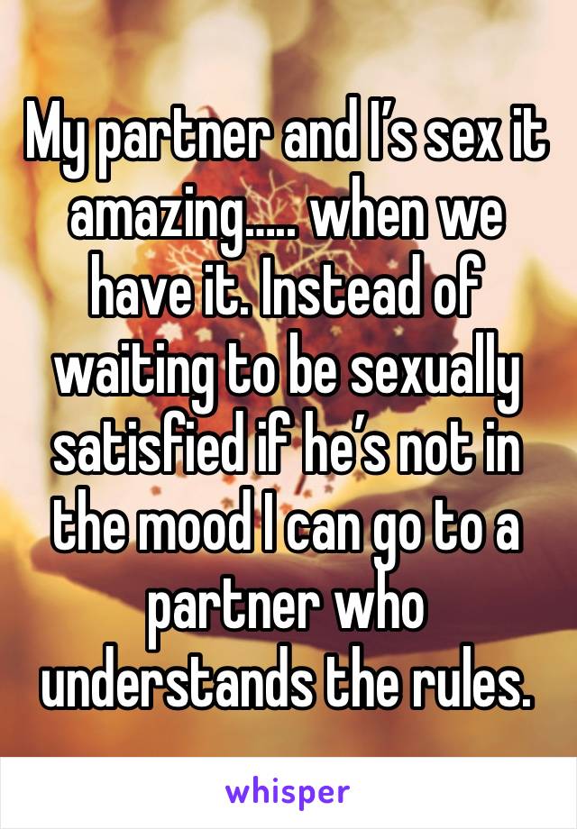 My partner and I’s sex it amazing….. when we have it. Instead of waiting to be sexually satisfied if he’s not in the mood I can go to a partner who understands the rules. 