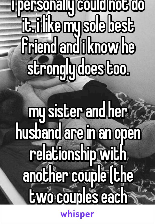 i personally could not do it. i like my sole best friend and i know he strongly does too.

my sister and her husband are in an open relationship with another couple (the two couples each "nesting 