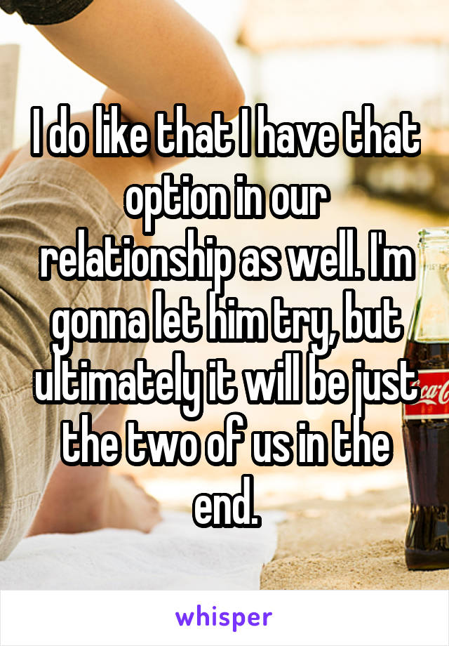 I do like that I have that option in our relationship as well. I'm gonna let him try, but ultimately it will be just the two of us in the end.