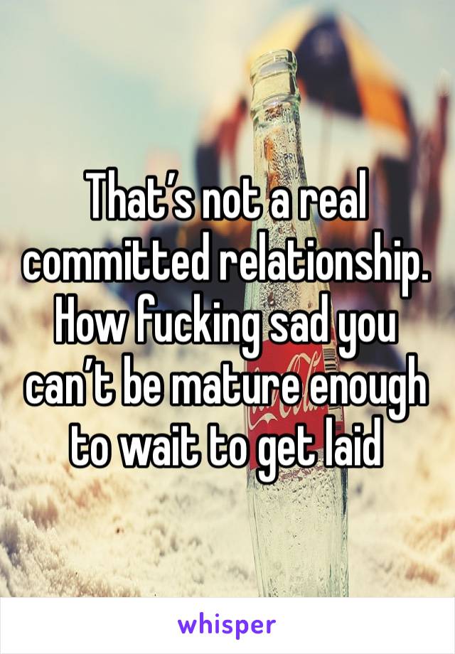 That’s not a real committed relationship. How fucking sad you can’t be mature enough to wait to get laid 