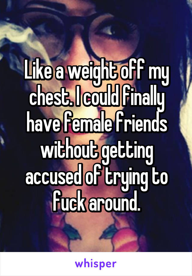 Like a weight off my chest. I could finally have female friends without getting accused of trying to fuck around.