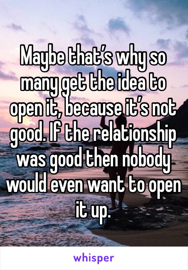 Maybe that’s why so many get the idea to open it, because it’s not good. If the relationship was good then nobody would even want to open it up. 