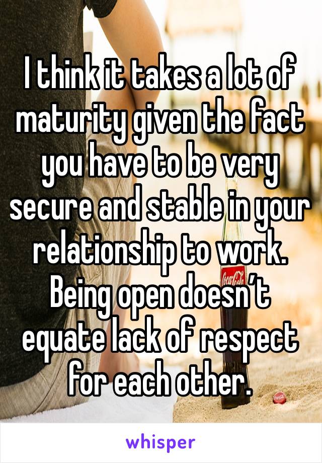 I think it takes a lot of maturity given the fact you have to be very secure and stable in your relationship to work. Being open doesn’t equate lack of respect for each other. 