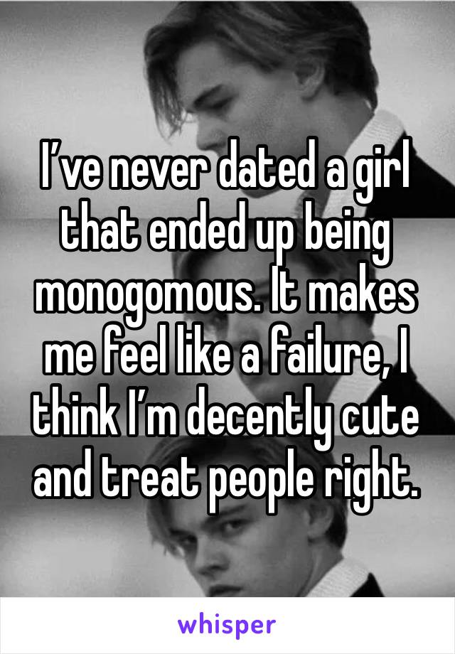 I’ve never dated a girl that ended up being monogomous. It makes me feel like a failure, I think I’m decently cute and treat people right. 