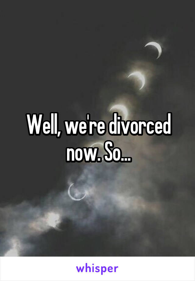 Well, we're divorced now. So...