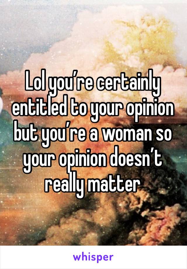 Lol you’re certainly entitled to your opinion but you’re a woman so your opinion doesn’t really matter 