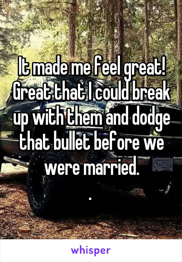 It made me feel great! Great that I could break up with them and dodge that bullet before we were married.
. 