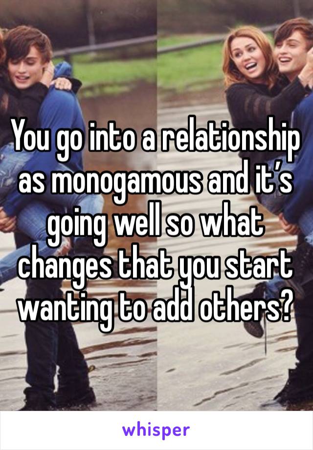 You go into a relationship as monogamous and it’s going well so what changes that you start wanting to add others?