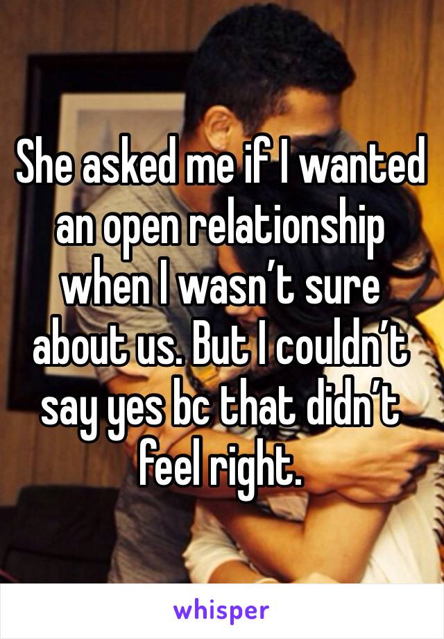 She asked me if I wanted an open relationship when I wasn’t sure about us. But I couldn’t say yes bc that didn’t feel right. 