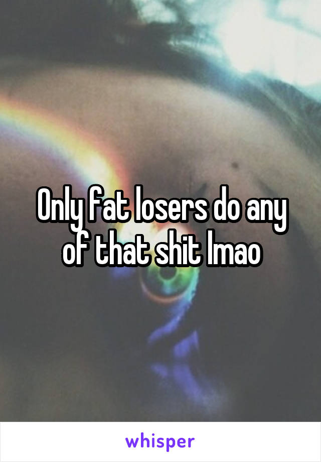 Only fat losers do any of that shit lmao